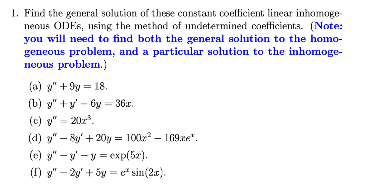 1. Find the general solution of these constant coefficient linear inhomoge-
neous ODES, using the method of undetermined coefficients. (Note:
you will need to find both the general solution to the homo-
geneous problem, and a particular solution to the inhomoge-
neous problem.)
(a) y" + 9y = 18.
(b) y" + y' – 6y = 36x.
(c) y" = 20x³.
(d) y" – 8y' + 20y = 100x? – 169xe".
(e) y" – y' – y = exp(5x).
(f) y" – 2y' + 5y = e" sin(2x).

