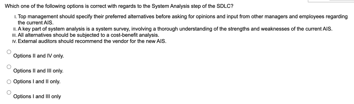 Which one of the following options is correct with regards to the System Analysis step of the SDLC?
1. Top management should specify their preferred alternatives before asking for opinions and input from other managers and employees regarding
the current AlIS.
II. A key part of system analysis is a system survey, involving a thorough understanding of the strengths and weaknesses of the current AIS.
II. All alternatives should be subjected to a cost-benefit analysis.
IV. External auditors should recommend the vendor for the new AIS.
Options Il and IV only.
Options Il and III only.
Options I and Il only.
Options I and Ill only
