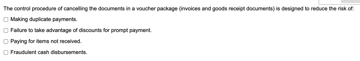 The control procedure of cancelling the documents in a voucher package (invoices and goods receipt documents) is designed to reduce the risk of:
Making duplicate payments.
Failure to take advantage of discounts for prompt payment.
Paying for items not received.
Fraudulent cash disbursements.
