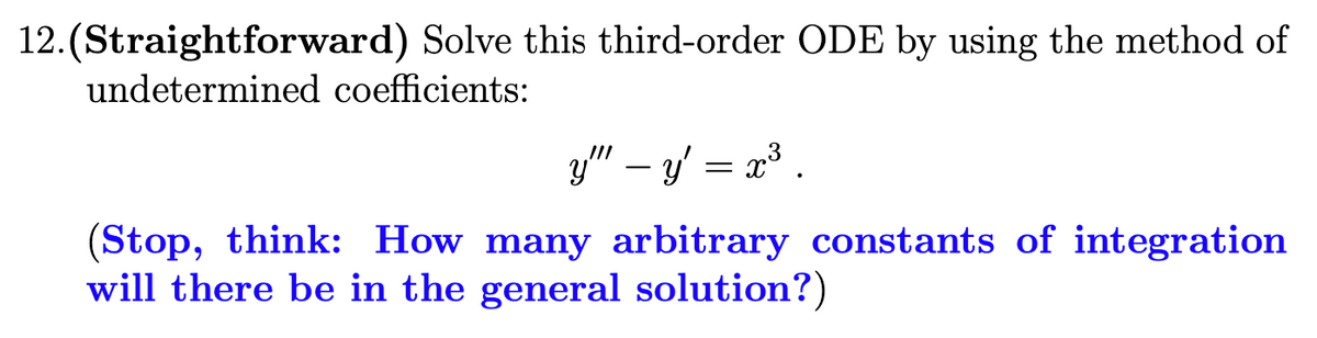 12.(Straightforward) Solve this third-order ODE by using the method of
undetermined coefficients:
y" – y' = x³ .
(Stop, think: How many arbitrary constants of integration
will there be in the general solution?)
