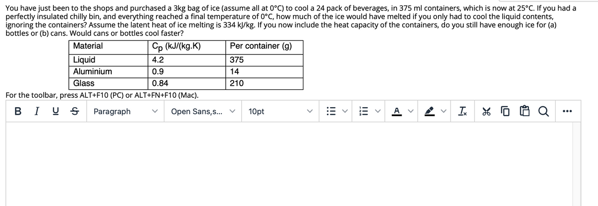 You have just been to the shops and purchased a 3kg bag of ice (assume all at 0°C) to cool a 24 pack of beverages, in 375 ml containers, which is now at 25°C. If you had a
perfectly insulated chilly bin, and everything reached a final temperature of 0°C, how much of the ice would have melted if you only had to cool the liquid contents,
ignoring the containers? Assume the latent heat of ice melting is 334 kJ/kg. If you now include the heat capacity of the containers, do you still have enough ice for (a)
bottles or (b) cans. Would cans or bottles cool faster?
Cp (kJ/(kg.K)
Per container (g)
Material
Liquid
4.2
375
Aluminium
0.9
14
Glass
0.84
210
For the toolbar, press ALT+F10 (PC) or ALT+FN+F10 (Mac).
BIU S
Paragraph
Open Sans,s... v
10pt
A
I
...
>
>
>
I!!
>
!!!
>
