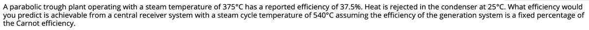 A parabolic trough plant operating with a steam temperature of 375°C has a reported efficiency of 37.5%. Heat is rejected in the condenser at 25°C. What efficiency would
you predict is achievable from a central receiver system with a steam cycle temperature of 540°C assuming the efficiency of the generation system is a fixed percentage of
the Carnot efficiency.
