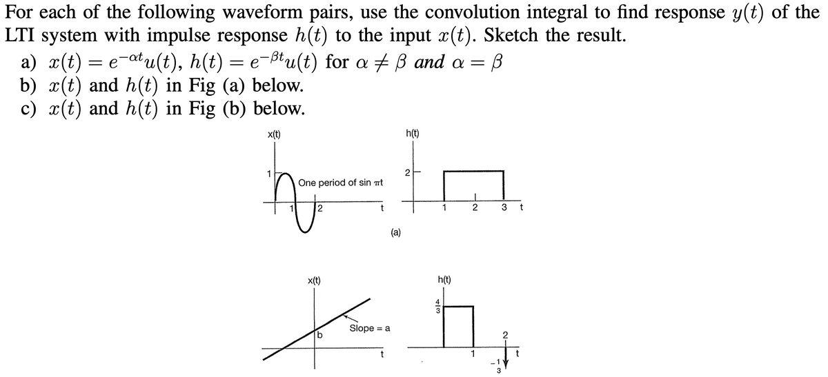 For each of the following waveform pairs, use the convolution integral to find response y(t) of the
= B
LTI system with impulse response h(t) to the input x(t). Sketch the result.
a) x(t) = e¯atu(t), h(t) = e¯ßtu(t) for a ‡ ß and a =
b) x(t) and h(t) in Fig (a) below.
c) x(t) and h(t) in Fig (b) below.
x(t)
h(t)
2
hla
One period of sin #t
t
(a)
1
2
x(t)
1
b
2
h(t)
Xh₂
Slope = a
t
3 t
2
- V