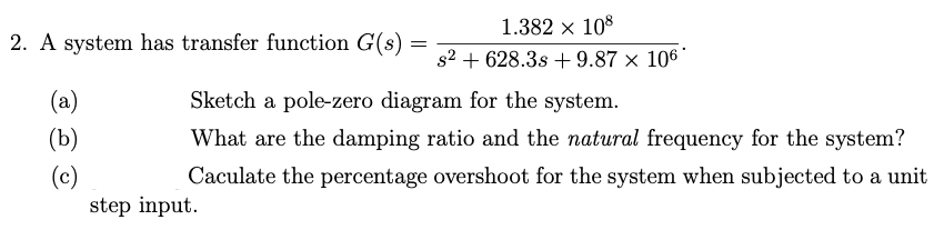 1.382 x 108
2. A system has transfer function G(s)
s2 + 628.3s + 9.87 × 106'
(a)
Sketch a pole-zero diagram for the system.
(b)
What are the damping ratio and the natural frequency for the system?
(c)
step input.
Caculate the percentage overshoot for the system when subjected to a unit
