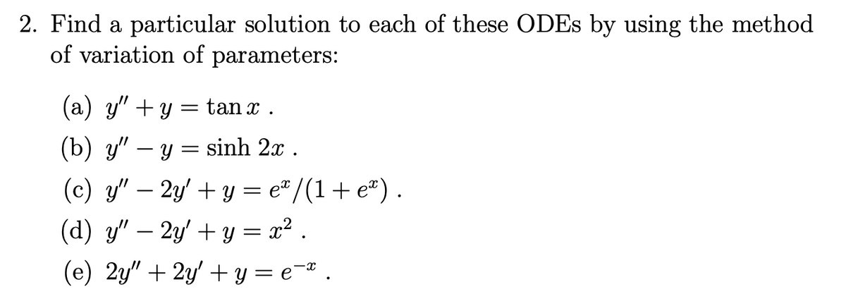 2. Find a particular solution to each of these ODES by using the method
of variation of parameters:
(a) y" + y = tan x .
(b) y" – y = sinh 2x .
(c) y" – 2y' + y = e" /(1+ e®).
(d) y" – 2y' + y = x² .
-
(e) 2y" + 2y' + y = e¬* .
