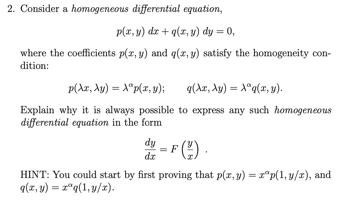 2. Consider a homogeneous differential equation,
p(х, у) da + q(т, у) dy %3D 0,
where the coefficients p(x, y) and g(x, y) satisfy the homogeneity con-
dition:
p(Ax, \y) = X®p(x, Y);
α(λ, λ9) -λάq(π, y).
Explain why it is always possible to express any such homogeneous
differential equation in the form
dy
= F
dx
HINT: You could start by first proving that p(x, y) = x°p(1, y/x), and
q(x, y) = xªq(1,y/x).
