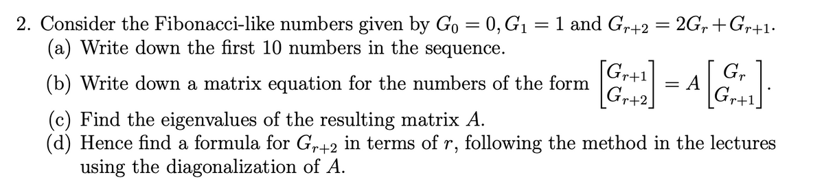 2. Consider the Fibonacci-like numbers given by Go = 0, G1 = 1 and Gr+2 = 2G,+Gr+1.
(a) Write down the first 10 numbers in the sequence.
Gr+1
G,
A
(b) Write down a matrix equation for the numbers of the form
Gr+2
Gr+1
(c) Find the eigenvalues of the resulting matrix A.
(d) Hence find a formula for Gr+2 in terms of r, following the method in the lectures
using the diagonalization of A.
