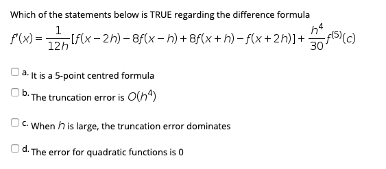 Which of the statements below is TRUE regarding the difference formula
f'(x) =
12h
h4
-[f(x- 2h) – 8f(x – h) + 8f(x + h) – f(x+2h)]+ f5(c)
30
|a. It is a 5-point centred formula
b. The truncation error is O(h4)
Oc. When h is large, the truncation error dominates
d.
· The error for quadratic functions is 0
