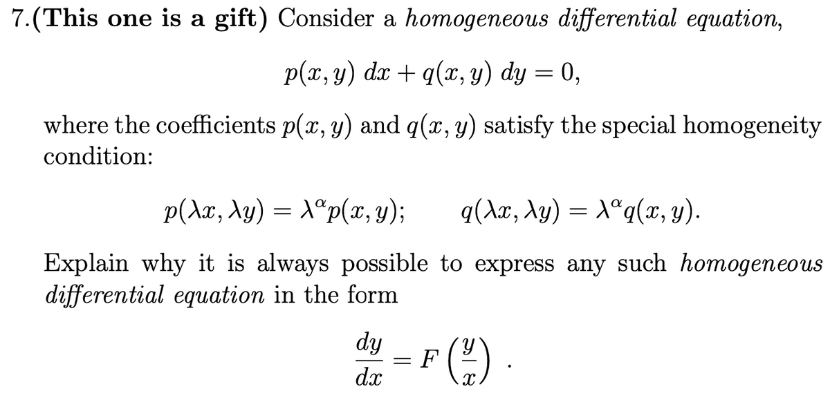 7.(This one is a gift) Consider a homogeneous differential equation,
p(x, y) dx + q(x, y) dy = 0,
where the coefficients p(x, y) and q(x, y) satisfy the special homogeneity
condition:
p(Ax, Xy) = X®p(x, y);
q(Ax, Ay) = X°q(x, y).
Explain why it is always possible to express any such homogeneous
differential equation in the form
dy
h.
F
dx
