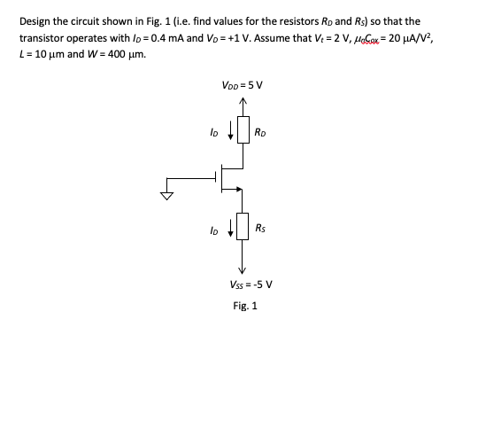 Design the circuit shown in Fig. 1 (i.e. find values for the resistors Rp and Rs) so that the
transistor operates with Ip = 0.4 mA and Vo = +1 V. Assume that V: = 2 V, HeGox = 20 µHA/V?,
L= 10 um and W = 400 um.
VoD =5 V
lo
Rp
lo
Rs
Vss = -5 V
Fig. 1
