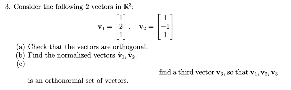 3. Consider the following 2 vectors in R3:
1
1
Vi =
2
V2
1
(a) Check that the vectors are orthogonal.
(b) Find the normalized vectors v1, v2.
(c)
find a third vector v3, so that v1, V2, V3
is an orthonormal set of vectors.
