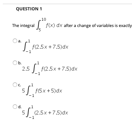 QUESTION 1
.10
I f(x) dx after a change of variables is exactly
'5
The integral
a.
| f(2.5x +7.5)dx
O b.
| f(2.5x +7.5)dx
- 1
2.5
C.
1
| f(5x +5)dx
Less-75a
Od.
1
5| (2.5x +7.5)dx
-1
