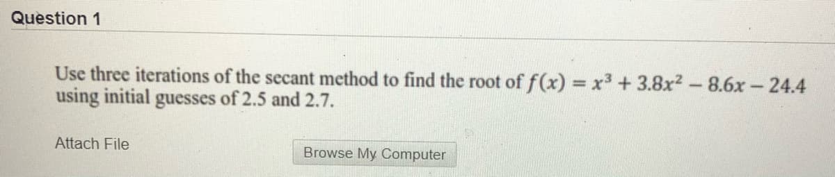 Question 1
Use three iterations of the secant method to find the root of f(x) = x³ + 3.8x2 -8.6x-24.4
using initial guesses of 2.5 and 2.7.
Attach File
Browse My Computer
