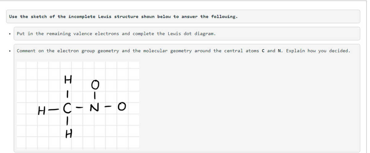 Use the sketch of the incomplete Lewis structure shown below to answer the following.
Put in the remaining valence electrons and complete the Lewis dot diagram.
Comment on the electron group geometry and the molecular geometry around the central atoms C and N. Explain how you decided.
Н—С- N- о
H

