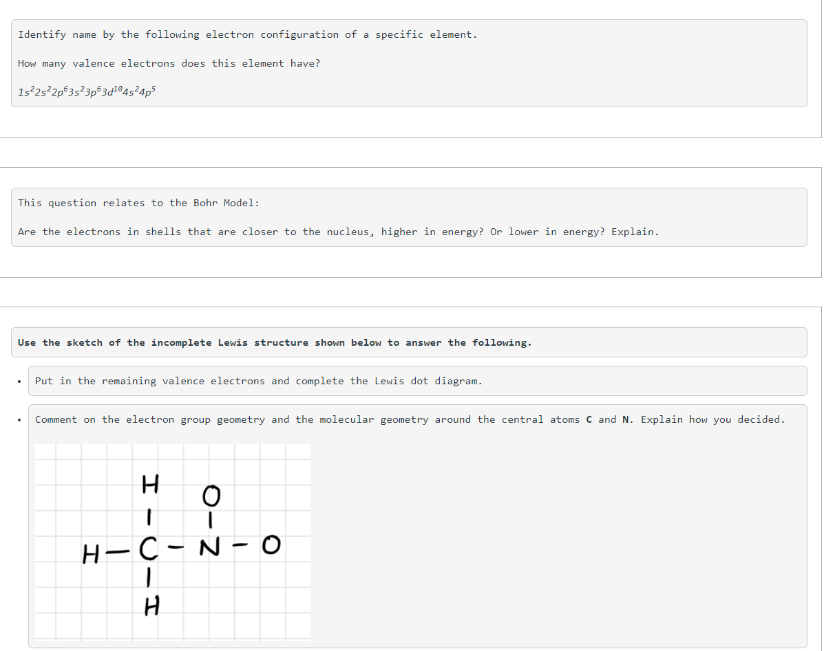 Identify name by the following electron configuration of a specific element.
How many valence electrons does this element have?
1s²2s²2p®3s?3p®3d®4s²4p3
This question relates to the Bohr Model:
Are the electrons in shells that are closer to the nucleus, higher in energy? Or lower in energy? Explain.
Use the sketch of the incomplete Lewis structure shown below to answer the following.
Put in the remaining valence electrons and complete the Lewis dot diagram.
Comment on the electron group geometry and the molecular geometry around the central atoms C and N. Explain how you decided.
H-C
N - 0
0-2
I -U-IT
