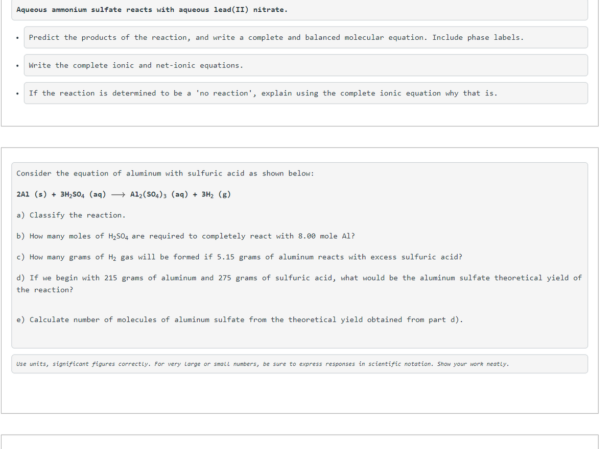 Aqueous ammonium sulfate reacts with aqueous lead(II) nitrate.
Predict the products of the reaction, and write a complete and balanced molecular equation. Include phase labels.
Write the complete ionic and net-ionic equations.
If the reaction is determined to be a 'no reaction', explain using the complete ionic equation why that is.
Consider the equation of aluminum with sulfuric acid as shown below:
2A1 (s) + 3H2SO4 (aq) → Al2(SO4)3 (aq) + 3H2 (g)
a) Classify the reaction.
b) How many moles of H2S04 are required to completely react with 8.00 mole Al?
c) How many grams of H, gas will be formed if 5.15 grams of aluminum reacts with excess sulfuric acid?
d) If we begin with 215 grams of aluminum and 275 grams of sulfuric acid, what would be the aluminum sulfate theoretical yield of
the reaction?
e) Calculate number of molecules of aluminum sulfate from the theoretical yield obtained from part d).
Use units, significant figures correctly. For very Large or smalL numbers, be sure to express responses in scientific notation. Show your work neatly.
