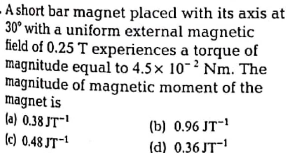 A short bar magnet placed with its axis at
30° with a uniform external magnetic
field of 0.25 T experiences a torque of
magnitude equal to 4.5x 10-² Nm. The
magnitude of magnetic moment of the
magnet is
(a) 0.38 JT-1
(c) 0.48 JT-1
(b) 0.96 JT-!
(d) 0,36 JT-
