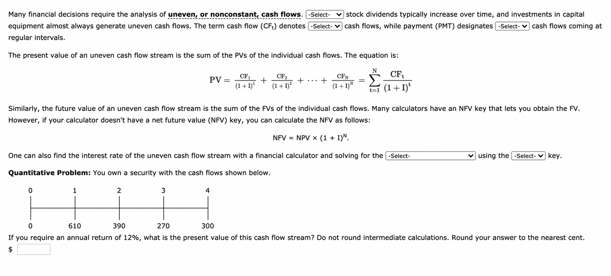 Many financial decisions require the analysis of uneven, or nonconstant, cash flows. -Select-
v stock dividends typically increase over time, and investments in capital
equipment almost always generate uneven cash flows. The term cash flow (CFt) denotes -Select- v cash flows, while payment (PMT) designates -Select- v cash flows coming at
regular intervals.
The present value of an uneven cash flow stream is the sum of the PVs of the individual cash flows. The equation is:
CFt
CF1
CF2
CFN
PV =
(1+ 1)'
(1+ 1)?
(1+1)N
t=1 (1+ I)
Similarly, the future value of an uneven cash flow stream is the sum of the FVs of the individual cash flows. Many calculators have an NFV key that lets you obtain the FV.
However, if
your calculator doesn't have a net future value (NFV) key, you can calculate the NFV as follows:
NFV = NPV x (1 + I)N.
One can also find the interest rate of the uneven cash flow stream with a financial calculator and solving for the
-Select-
v using the -Select- v key.
Quantitative Problem: You own a security with the cash flows shown below.
1
2
4
610
390
270
300
If
you require an annual return of 12%, what is the present value of this cash flow stream? Do not round intermediate calculations. Round your answer to the nearest cent.
$
