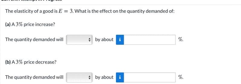 The elasticity of a good is E = 3. What is the effect on the quantity demanded of:
%3D
(a) A 3% price increase?
The quantity demanded will
* by about i
%.
(b) A 3% price decrease?
The quantity demanded will
* by about i
%.
