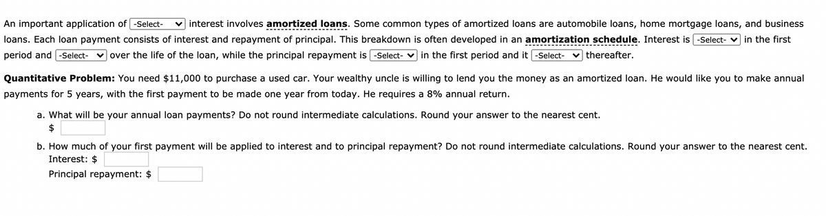 An important application of -Select-
loans. Each loan payment consists of interest and repayment of principal. This breakdown is often developed in an amortization schedule. Interest is -Select- v in the first
interest involves amortized loans. Some common types of amortized loans are automobile loans, home mortgage loans, and business
period and -Select-
over the life of the loan, while the principal repayment is | -Select- v in the first period and it | -Select-
thereafter.
Quantitative Problem: You need $11,000 to purchase a used car. Your wealthy uncle is willing to lend you the money as an amortized loan. He would like you to make annual
payments for 5 years, with the first payment to be made one year from today. He requires a 8% annual return.
a. What will be your annual loan payments? Do not round intermediate calculations. Round your answer to the nearest cent.
$
b. How much of your first payment will be applied to interest and to principal repayment? Do not round intermediate calculations. Round your answer to the nearest cent.
Interest: $
Principal repayment: $
