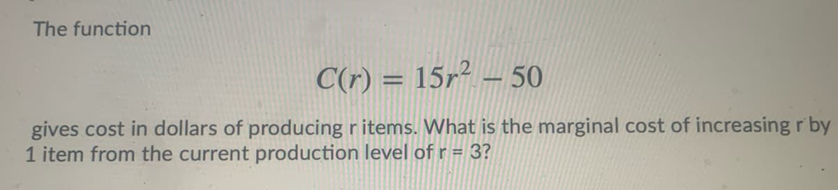 The function
C(r) = 15r² – 50
%3D
gives cost in dollars of producing r items. What is the marginal cost of increasing r by
1 item from the current production level of r = 3?
