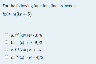 For the following function, find its inverse.
fix)- In(Зa — 5)
a. f'(x)= (ex - 3)/6
O b. f'(x)= (ex - 5)/3
O c.f'(x)= (ex + 5)/3
O d. f'(x)= (ex + 4)/5
