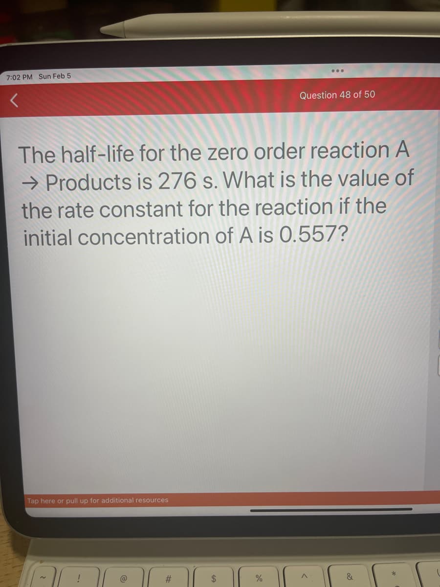7:02 PM Sun Feb 5
The half-life for the zero order reaction A
→ Products is 276 s. What is the value of
the rate constant for the reaction if the
initial concentration of A is 0.557?
Tap here or pull up for additional resources
!
@
#
$
Question 48 of 50
%
&