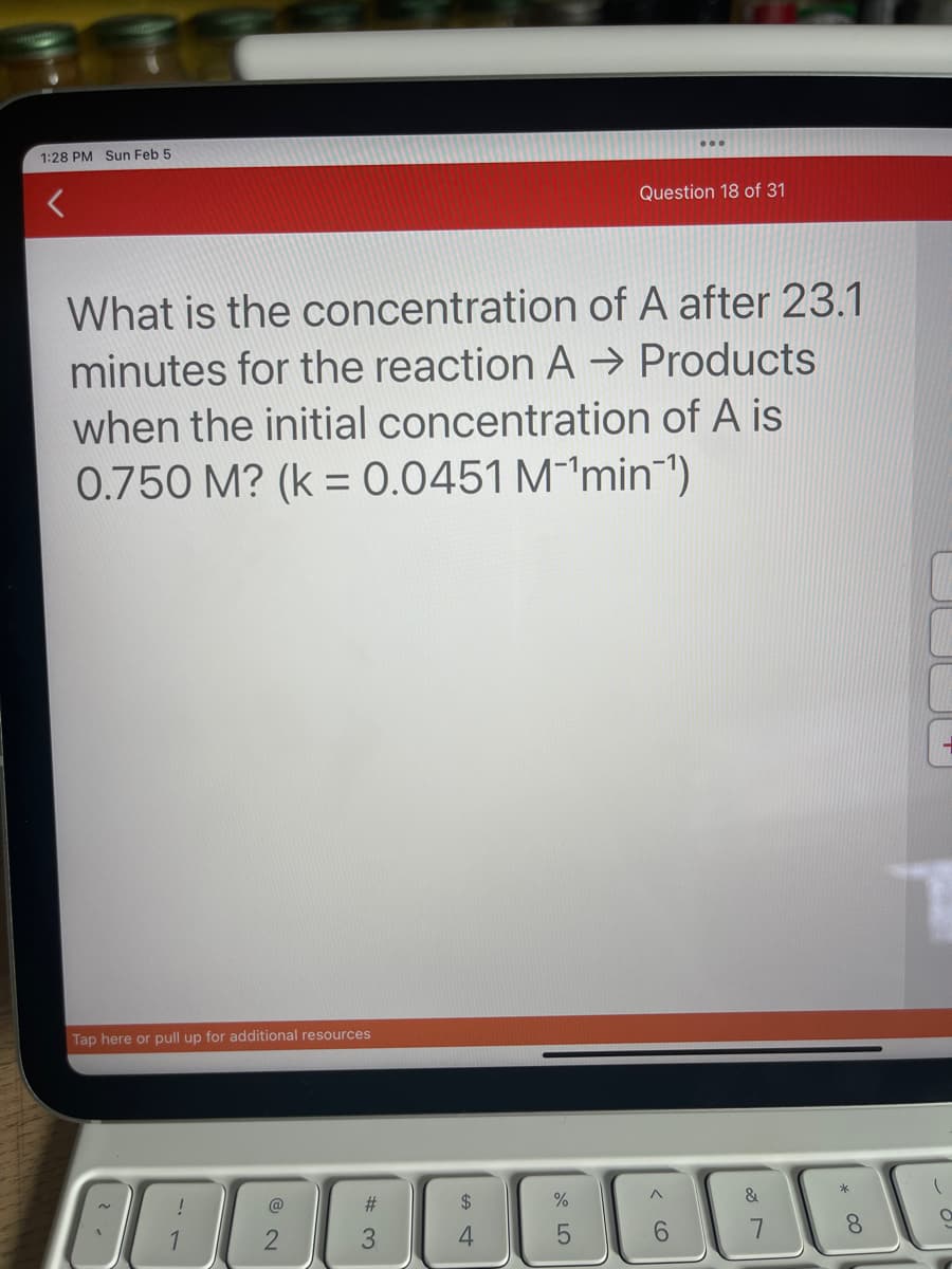 1:28 PM Sun Feb 5
What is the concentration of A after 23.1
minutes for the reaction A → Products
when the initial concentration of A is
0.750 M? (k = 0.0451 M¹min¯¹)
Tap here or pull up for additional resources
!
1
@
#
3
Question 18 of 31
%
6
&
*00
8
T
O |
