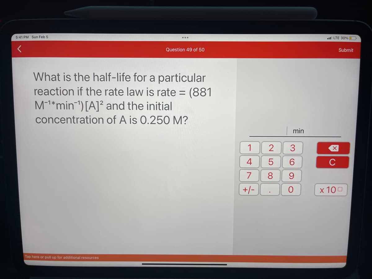 5:41 PM Sun Feb 5
Question 49 of 50
What is the half-life for a particular
reaction if the rate law is rate= (881
M-¹*min¹) [A]2 and the initial
concentration of A is 0.250 M?
Tap here or pull up for additional resources
4
7
+/-
2
5
8
.
min
♡
6
9
O
LTE 30%
X
C
Submit
x 100