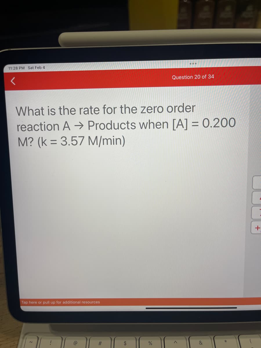 11:28 PM Sat Feb 4
What is the rate for the zero order
reaction A→ Products when [A] = 0.200
M? (k = 3.57 M/min)
Tap here or pull up for additional resources
N
!
@
#
$
Question 20 of 34
%
A
&
+