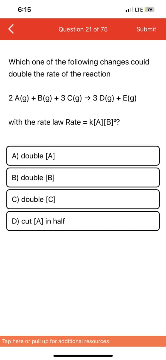 6:15
Question 21 of 75
Which one of the following changes could
double the rate of the reaction
with the rate law Rate = : K[A] [B]²?
A) double [A]
2 A(g) + B(g) + 3 C(g) → 3 D(g) + E(g)
B) double [B]
C) double [C]
.LTE 74
D) cut [A] in half
Submit
Tap here or pull up for additional resources
