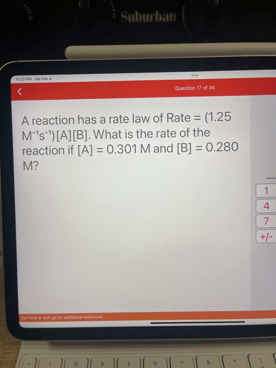 11:03 PM Sat Feb 4
Tap here or pull up for additional resources
A reaction has a rate law of Rate = (1.25
M's ¹) [A] [B]. What is the rate of the
reaction if [A] = 0.301 M and [B] = 0.280
M?
!
@
Suburban
#
$
Question 17 of 34
%
^
&
1
4
7
+/-