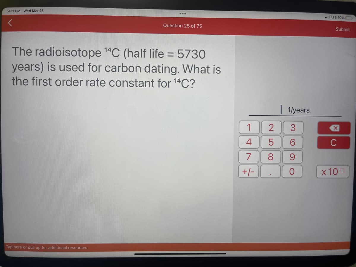 5:31 PM Wed Mar 15
Question 25 of 75
The radioisotope ¹4C (half life = 5730
years) is used for carbon dating. What is
the first order rate constant for ¹4C?
Tap here or pull up for additional resources
1
4
7
+/-
1/years
3
5 6
9
2
LO 00
8
LTE 10%
Submit
X
C
x 100