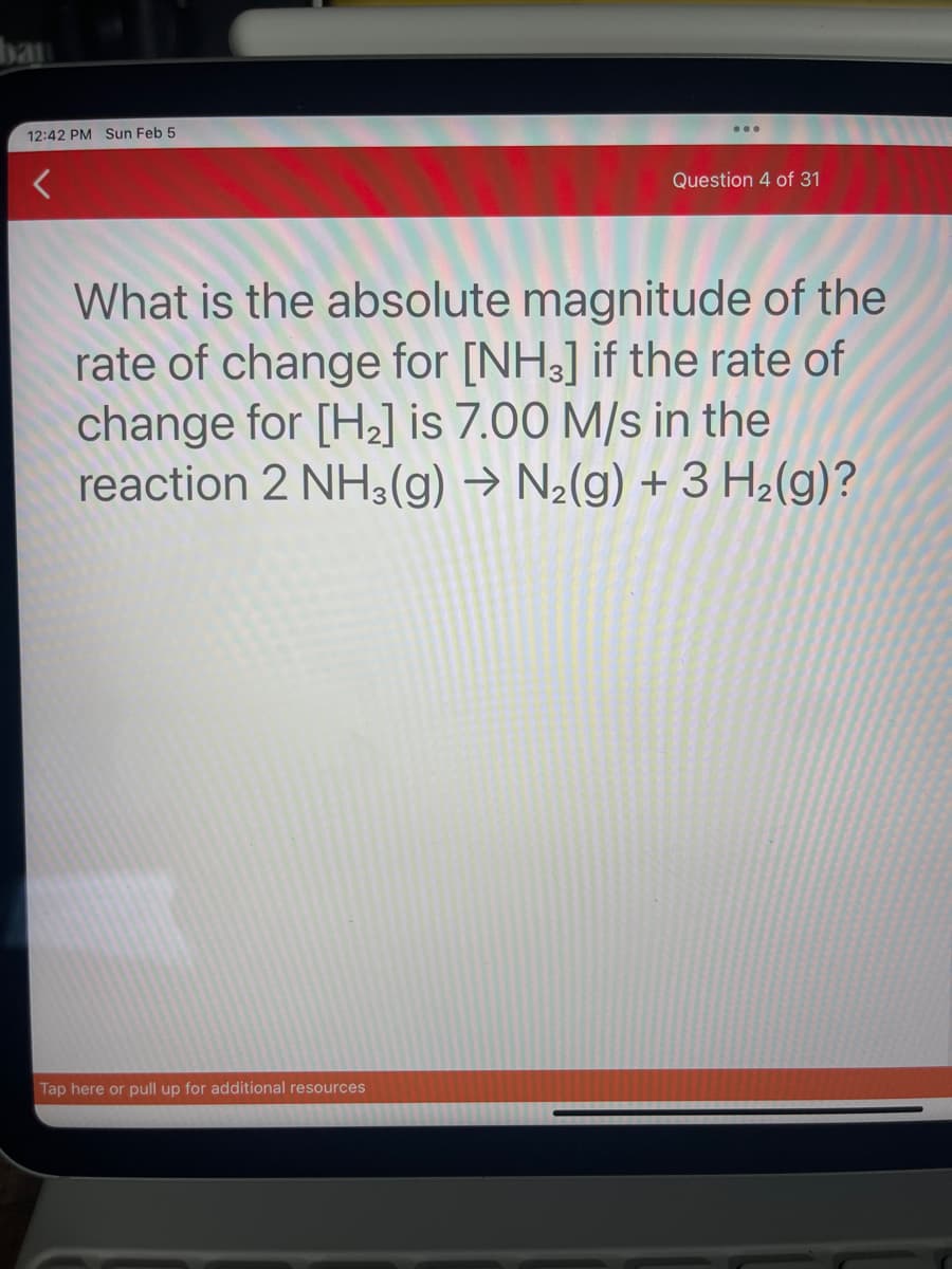 ban
12:42 PM Sun Feb 5
Question 4 of 31
What is the absolute magnitude of the
rate of change for [NH3] if the rate of
change for [H₂] is 7.00 M/s in the
reaction 2 NH3(g) → N₂(g) + 3 H₂(g)?
Tap here or pull up for additional resources