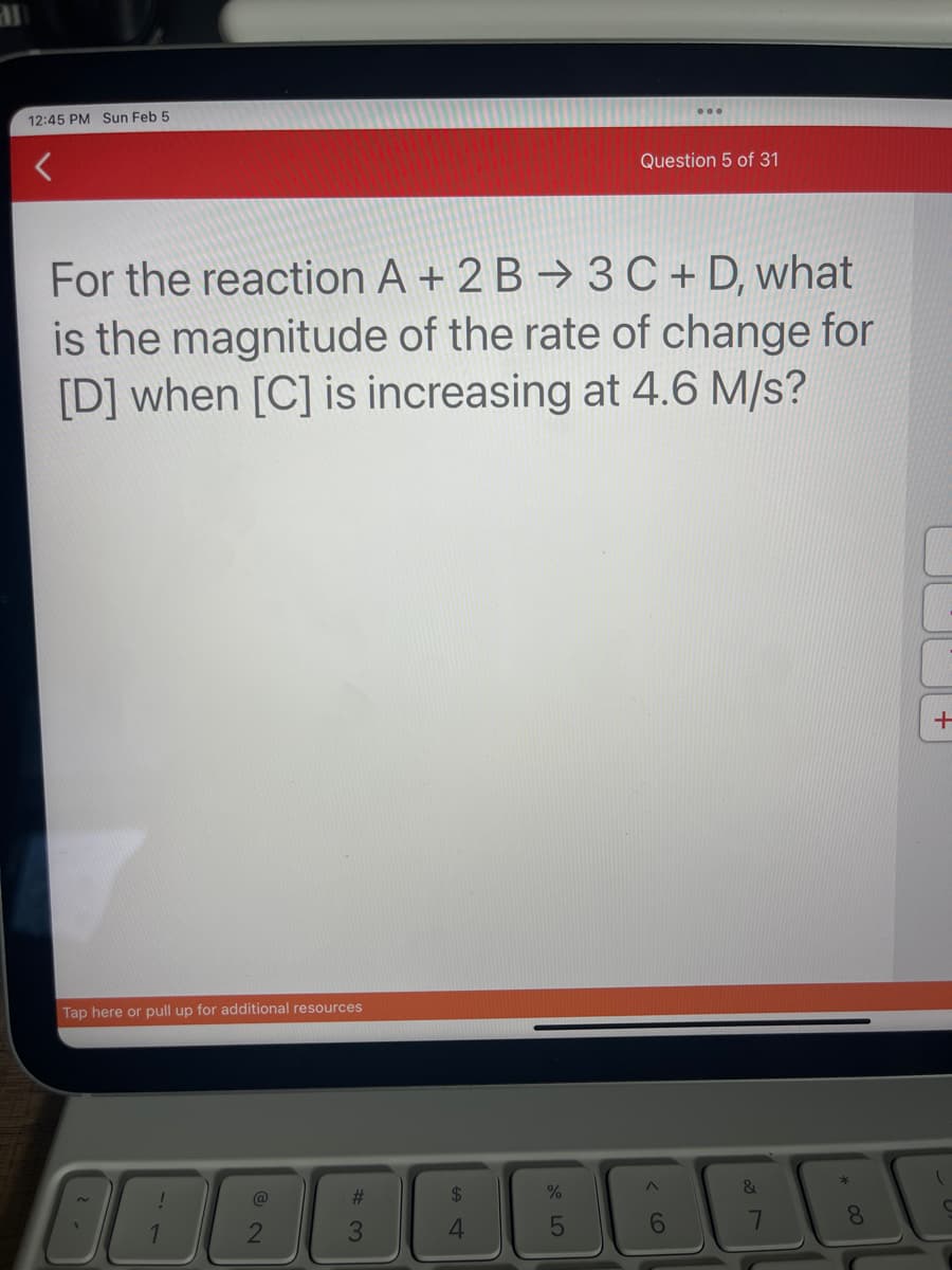 12:45 PM Sun Feb 5
For the reaction A + 2B 3 C + D, what
is the magnitude of the rate of change for
[D] when [C] is increasing at 4.6 M/s?
Tap here or pull up for additional resources
IDE
@
2
#3
3
%
Question 5 of 31
5
BAB
8
+
C