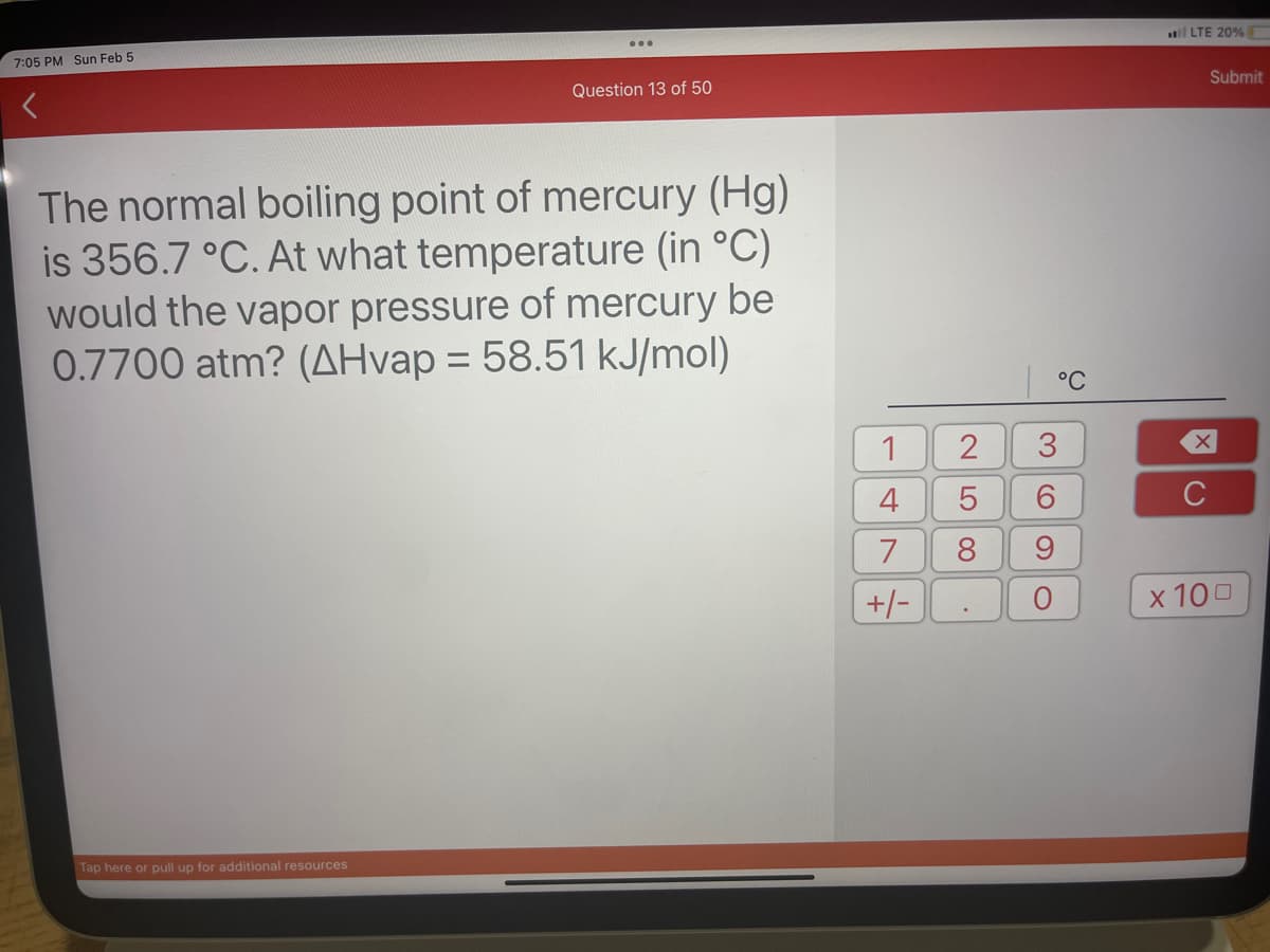 7:05 PM Sun Feb 5
Question 13 of 50
The normal boiling point of mercury (Hg)
is 356.7 °C. At what temperature (in °C)
would the vapor pressure of mercury be
0.7700 atm? (AHvap = 58.51 kJ/mol)
Tap here or pull up for additional resources
1
4
7
+/-
I
2
LO
5
8
3
6
9
C
°C
LTE 20%
Submit
XU
C
x 100