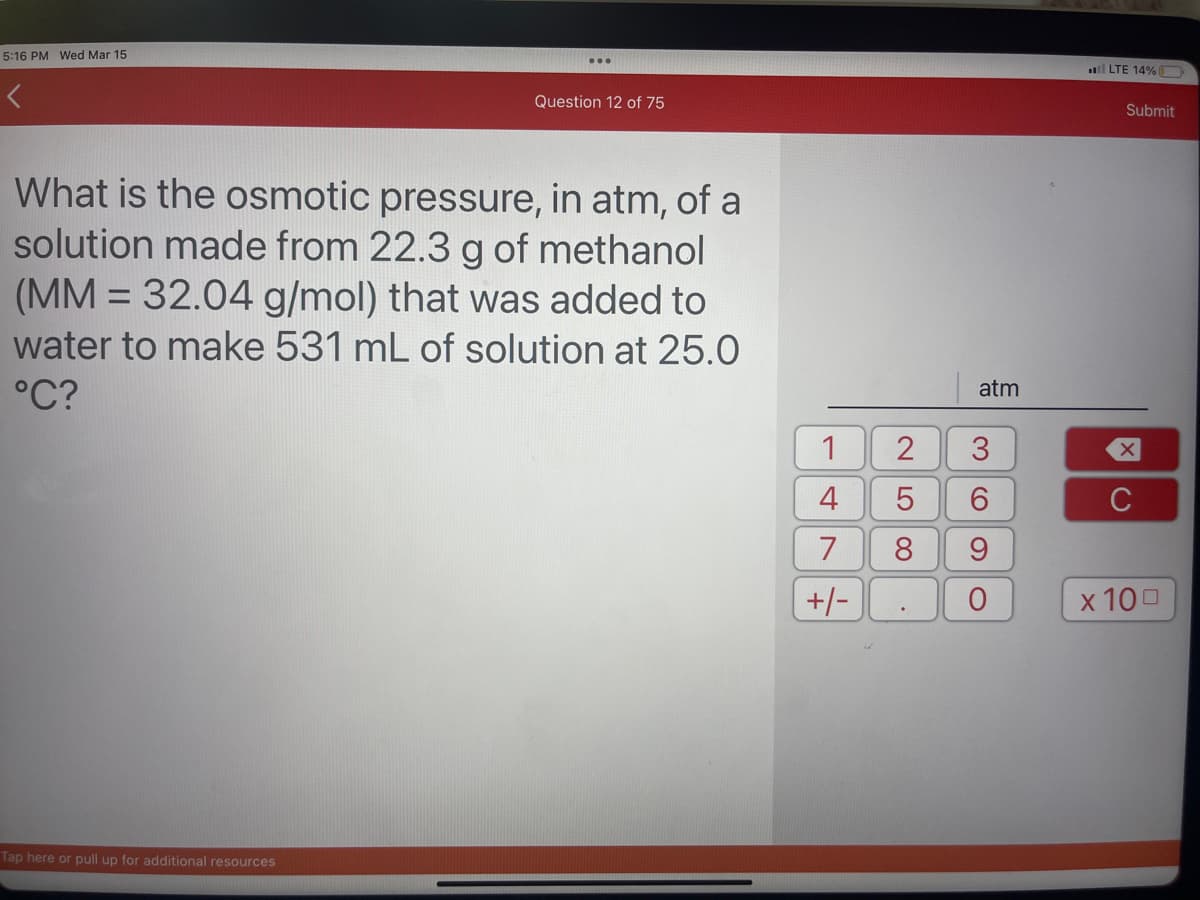 5:16 PM Wed Mar 15
Question 12 of 75
What is the osmotic pressure, in atm, of a
solution made from 22.3 g of methanol
(MM = 32.04 g/mol) that was added to
water to make 531 mL of solution at 25.0
°C?
Tap here or pull up for additional resources
1
4
7
+/-
2
5
00
atm
36
9
O
LTE 14%
Submit
X
C
x 100