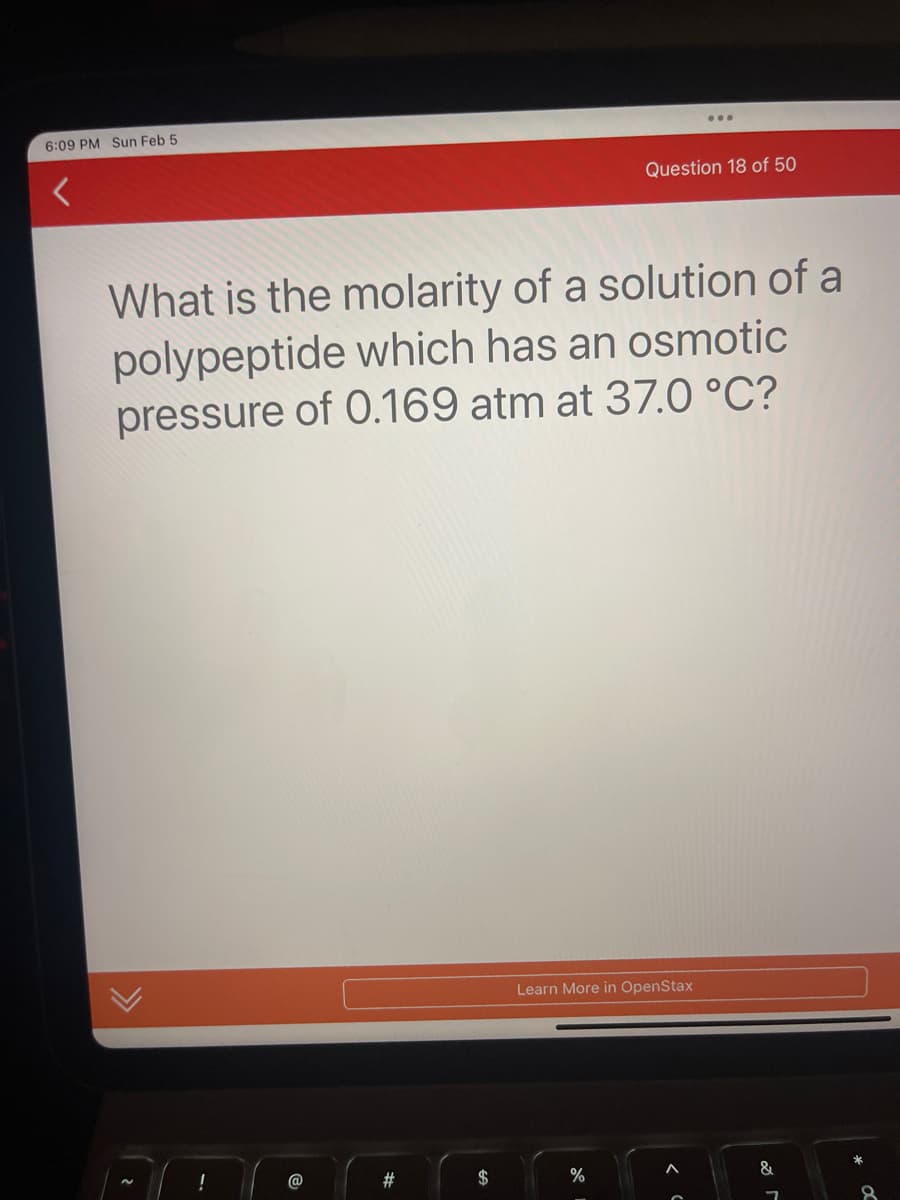 6:09 PM Sun Feb 5
What is the molarity of a solution of a
polypeptide which has an osmotic
pressure of 0.169 atm at 37.0 °C?
!
@
#
Question 18 of 50
Learn More in OpenStax
%
&