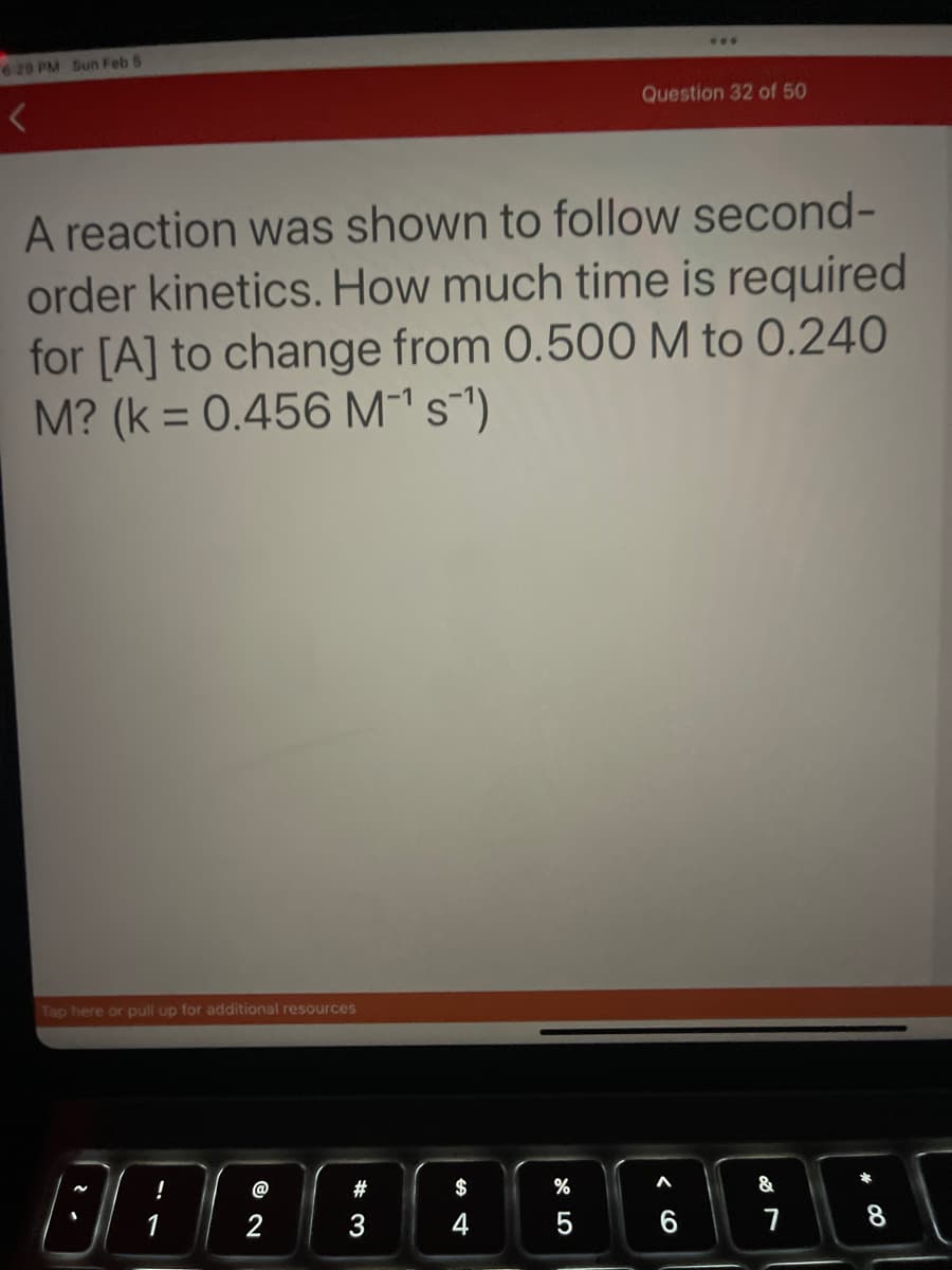 6:29 PM Sun Feb 5
Tap here or pull up for additional resources
A reaction was shown to follow second-
order kinetics. How much time is required
for [A] to change from 0.500 M to 0.240
M? (k = 0.456 M-¹s¯¹)
@
2
#
3
$
4
%
675
***
Question 32 of 50
6
&
7
8