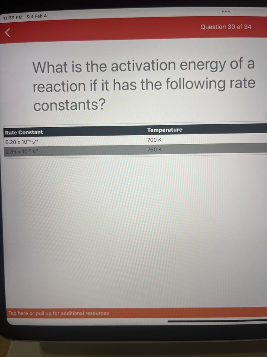11:59 PM Sat Feb 4
<
Rate Constant
6.20 x 10-4 s¹
2.39 x 10-² s
What is the activation energy of a
reaction if it has the following rate
constants?
Tap here or pull up for additional resources
...
Temperature
700 K
760 K
Question 30 of 34