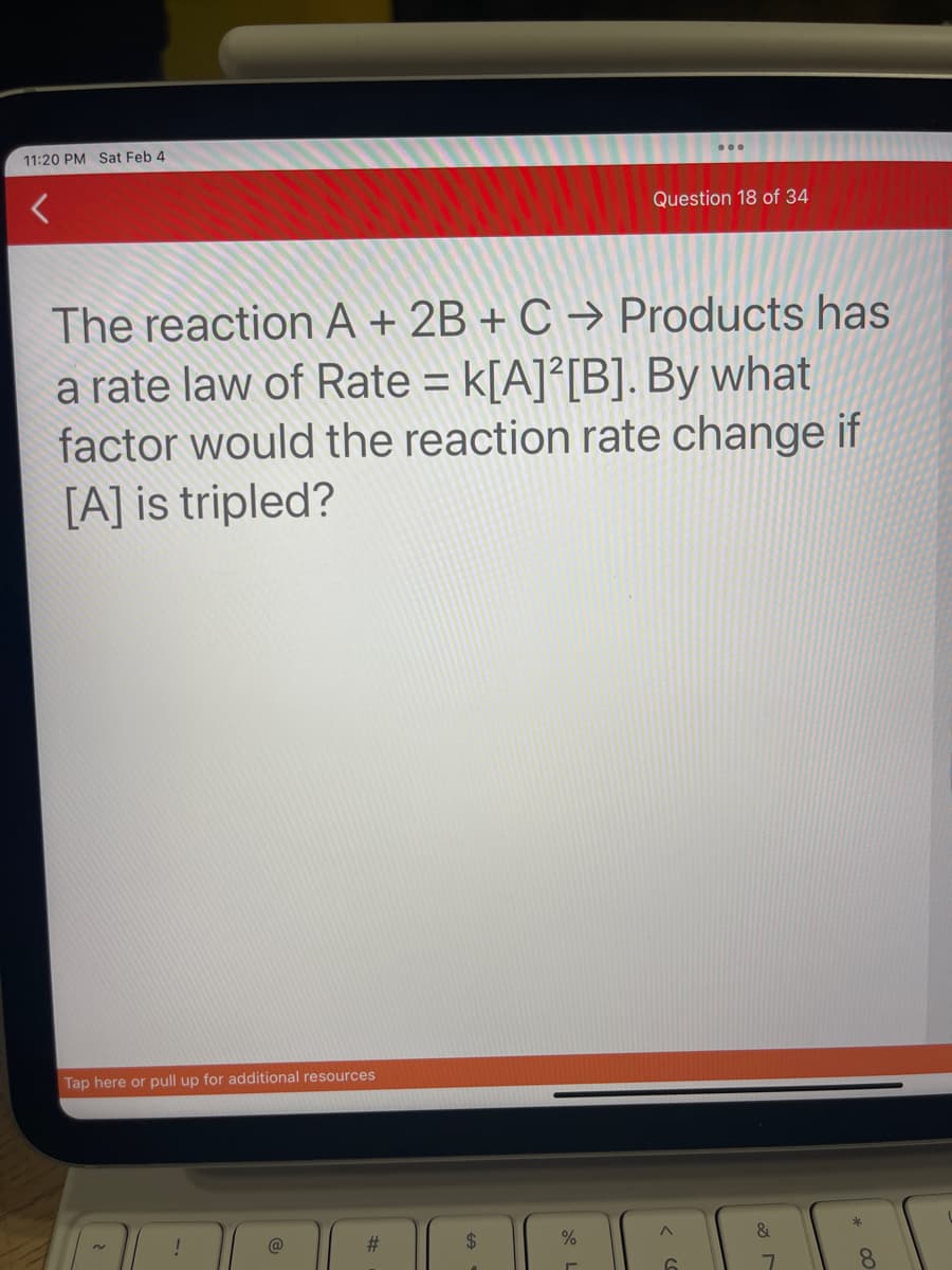 11:20 PM Sat Feb 4
The reaction A + 2B + C → Products has
a rate law of Rate = k[A]2[B]. By what
factor would the reaction rate change if
[A] is tripled?
Tap here or pull up for additional resources
!
#
$
Question 18 of 34
%
A
*00
8