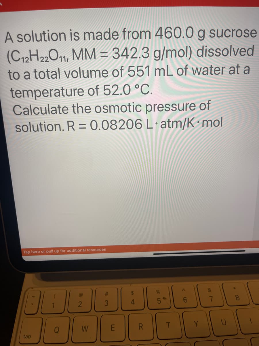 A solution is made from 460.0 g sucrose
(C12H22O11, MM = 342.3 g/mol) dissolved
to a total volume of 551 mL of water at a
temperature of 52.0 °C.
Calculate the osmotic pressure of
solution. R = 0.08206 L atm/K mol
•
Tap here or pull up for additional resources
tab
!
@
2
W
#3
$
4
%
5
L
<6
&
7
8