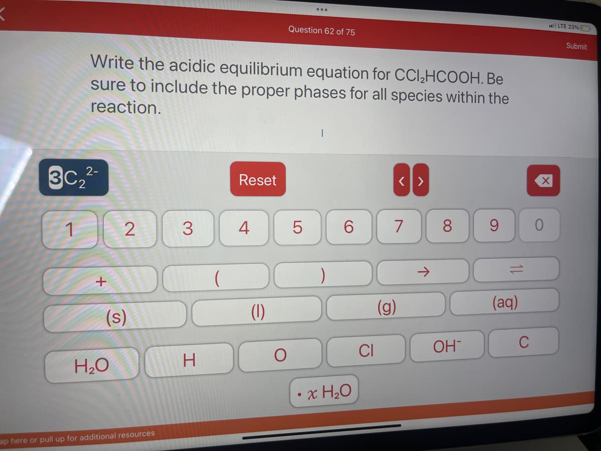 2-
3C₂²
1
Write the acidic equilibrium equation for CCI₂HCOOH. Be
sure to include the proper phases for all species within the
reaction.
+
2
(s)
H₂O
ap here or pull up for additional resources
3
H
(
Reset
4
(1)
Question 62 of 75
O
LO
5
)
6
x H₂O
CI
7
(g)
8
OH
9
12
(aq)
C
X
0
LTE 23%
Submit