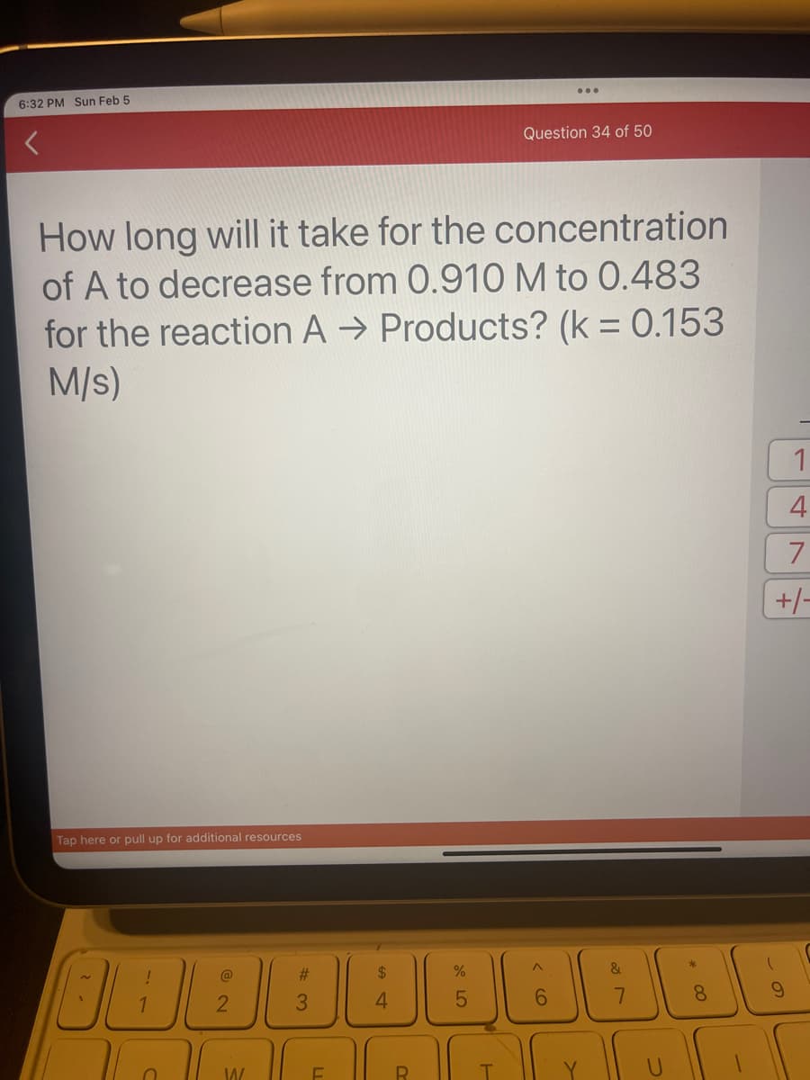 6:32 PM Sun Feb 5
How long will it take for the concentration
of A to decrease from 0.910 M to 0.483
for the reaction A → Products? (k = 0.153
M/S)
Tap here or pull up for additional resources
38
1
n
@
2
W
#3
F
4
R
45
Question 34 of 50
%
< 6
&
7
* CO
8
1
4
7
+/-
9