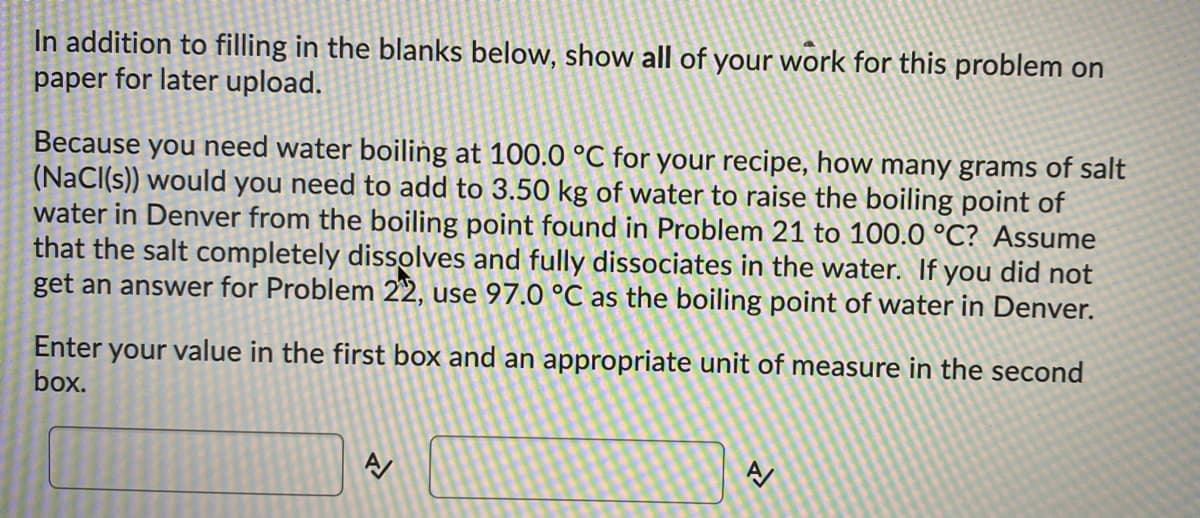 In addition to filling in the blanks below, show all of your work for this problem on
paper for later upload.
Because you need water boiling at 100.0 °C for your recipe, how many grams of salt
(NaCl(s)) would you need to add to 3.50 kg of water to raise the boiling point of
water in Denver from the boiling point found in Problem 21 to 100.0 °C? Assume
that the salt completely dissolves and fully dissociates in the water. If you did not
get an answer for Problem 22, use 97.0 °C as the boiling point of water in Denver.
Enter your value in the first box and an appropriate unit of measure in the second
box.
