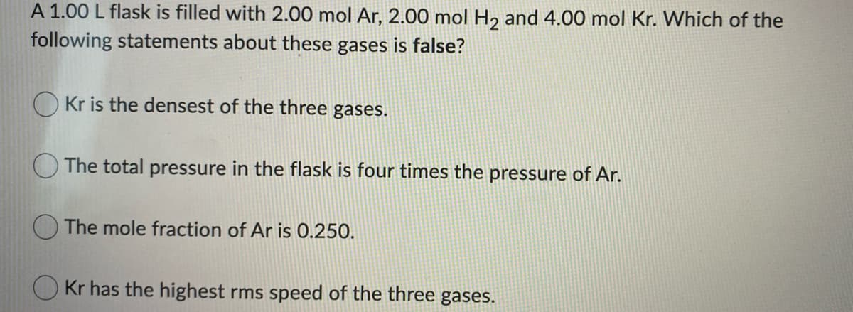 A 1.00 L flask is filled with 2.00 mol Ar, 2.00 mol H2 and 4.00 mol Kr. Which of the
following statements about these gases is false?
O Kr is the densest of the three
gases.
The total pressure in the flask is four times the pressure of Ar.
The mole fraction of Ar is 0.250.
Kr has the highest rms speed of the three gases.
