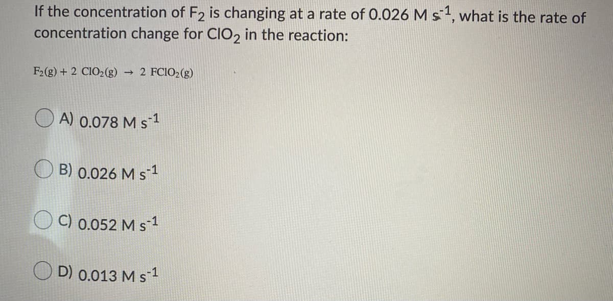 If the concentration of F2 is changing at a rate of 0.026 M st, what is the rate of
concentration change for CIO, in the reaction:
F2(g) + 2 CIO2(g)
2 FCIO2(g)
A) 0.078 M s1
B) 0.026 M s1
C) 0.052 M s-1
D) 0.013 M s1
