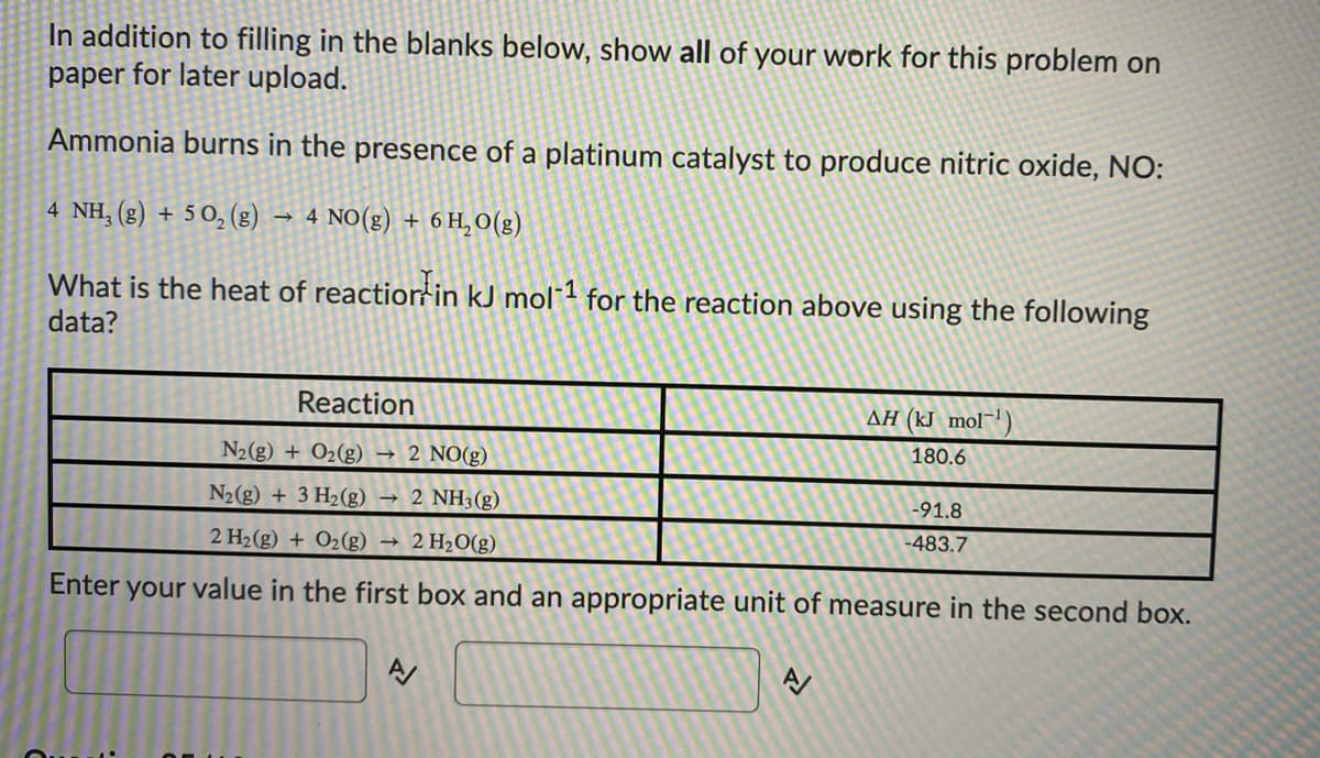 In addition to filling in the blanks below, show all of your work for this problem on
paper for later upload.
Ammonia burns in the presence of a platinum catalyst to produce nitric oxide, NO:
4 NH, (g) + 5 0, (8) → 4 NO(g) + 6 H, O(g)
What is the heat of reactiorfin kJ mol1 for the reaction above using the following
data?
Reaction
AH (kJ mol¯')
180.6
N2(g) + O2(g) → 2 NO(g)
N2(g) + 3 H2(g) →
2 NH3(g)
-91.8
2 H2(g) + O2(g) →
2 H20(g)
-483.7
Enter
your value in the first box and an appropriate unit of measure in the second box.

