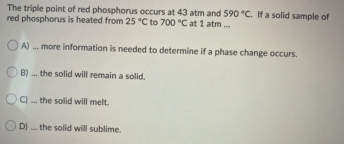 The triple point of red phosphorus occurs at 43 atm and 590 °C. If a solid sample of
red phosphorus is heated from 25 °C to 700 °C at 1 atm...
O A)
more information is needed to determine if a phase change occurs.
O B) ... the solid will remain a solid.
C) ... the solid will melt.
O D) ... the solid will sublime.
