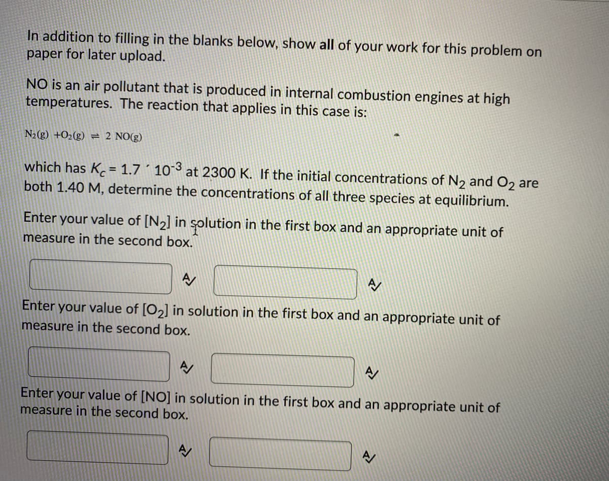 In addition to filling in the blanks below, show all of your work for this problem on
paper for later upload.
NO is an air pollutant that is produced in internal combustion engines at high
temperatures. The reaction that applies in this case is:
N2(g) +O2(g) = 2 NO(g)
which has K.= 1.7 ´ 10°3 at 2300 K. If the initial concentrations of N2 and O2 are
both 1.40 M, determine the concentrations of all three species at equilibrium.
%3D
Enter your value of [N2] in splution in the first box and an appropriate unit of
measure in the second box.
A
Enter your value of [O2] in solution in the first box and an appropriate unit of
measure in the second box.
Enter your value of [NO] in solution in the first box and an appropriate unit of
measure in the second box.
